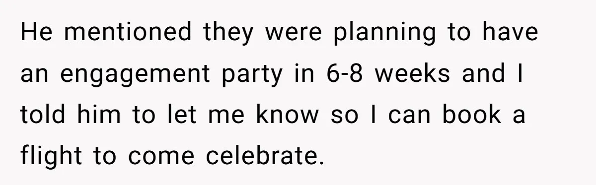 He Was the Family ATM Until He Found Out He Was Not Invited to the Wedding He mentioned they were planning to have an engagement party in 6-8 weeks and I told him to let me know so I can book a flight to come celebrate.