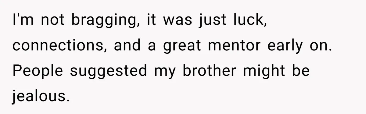 He Was the Family ATM Until He Found Out He Was Not Invited to the Wedding I'm not bragging, it was just luck, connections, and a great mentor early on. People suggested my brother might be jealous.