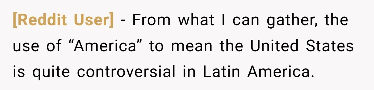[Reddit User] − From what I can gather, the use of “America” to mean the United States is quite controversial in Latin America.