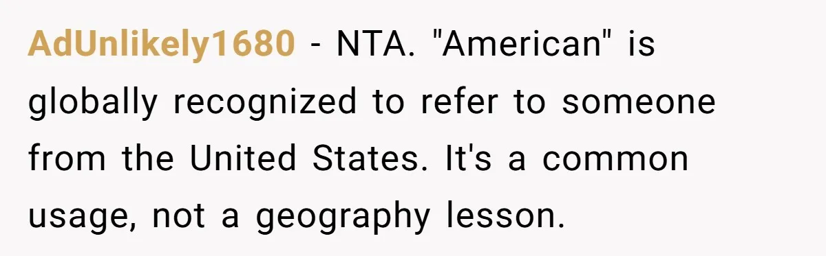 AdUnlikely1680 − NTA. "American" is globally recognized to refer to someone from the United States. It's a common usage, not a geography lesson.