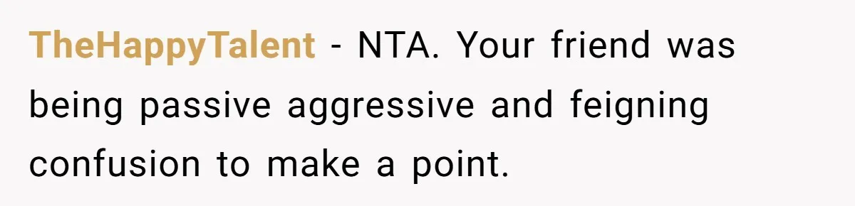 TheHappyTalent − NTA. Your friend was being passive aggressive and feigning confusion to make a point.