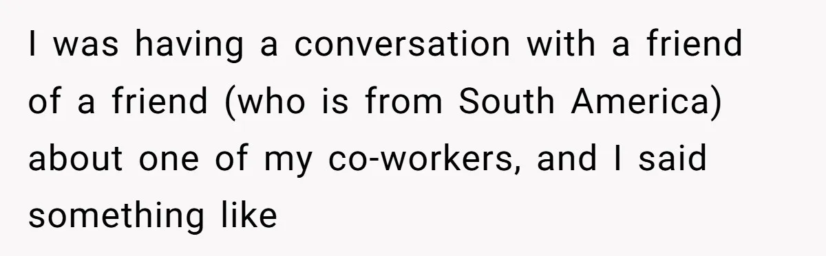 I was having a conversation with a friend of a friend (who is from South America) about one of my co-workers, and I said something like