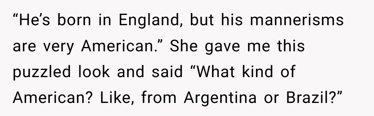 “He’s born in England, but his mannerisms are very American.” She gave me this puzzled look and said “What kind of American? Like, from Argentina or Brazil?”