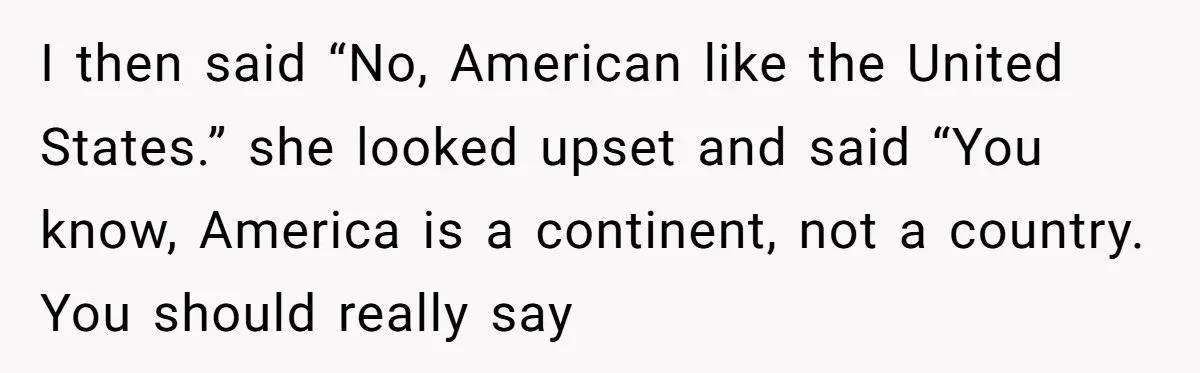 I then said “No, American like the United States.” she looked upset and said “You know, America is a continent, not a country. You should really say