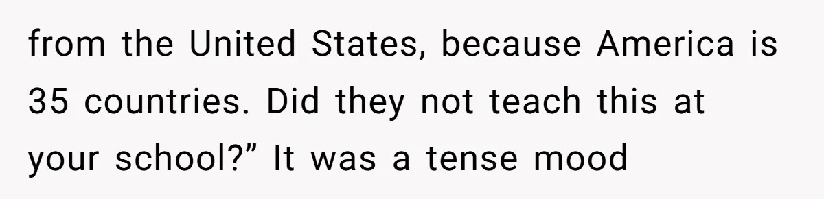 from the United States, because America is 35 countries. Did they not teach this at your school?” It was a tense mood