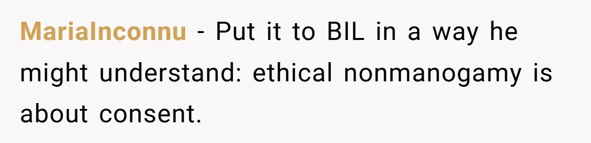 MariaInconnu − Put it to BIL in a way he might understand: ethical nonmanogamy is about consent.