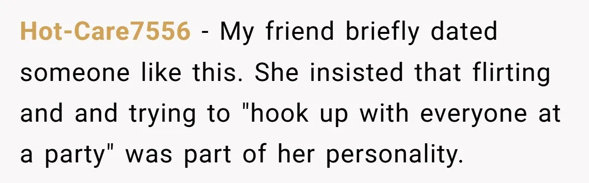 Hot-Care7556 − My friend briefly dated someone like this. She insisted that flirting and and trying to "hook up with everyone at a party" was part of her personality.