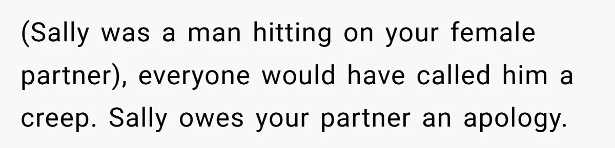 (Sally was a man hitting on your female partner), everyone would have called him a creep. Sally owes your partner an apology.