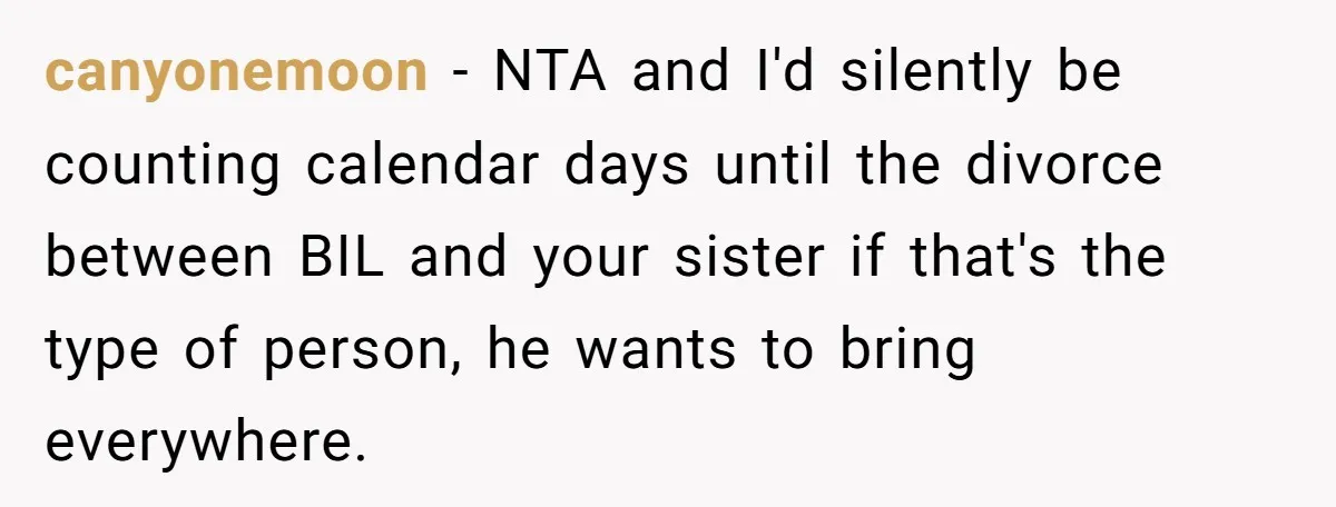 canyonemoon − NTA and I'd silently be counting calendar days until the divorce between BIL and your sister if that's the type of person, he wants to bring everywhere.