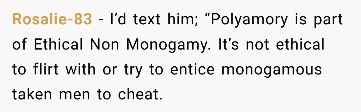 Rosalie-83 − I’d text him; “Polyamory is part of Ethical Non Monogamy. It’s not ethical to flirt with or try to entice monogamous taken men to cheat.