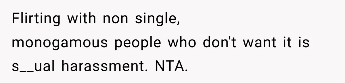 Flirting with non single, monogamous people who don't want it is s__ual harassment. NTA.