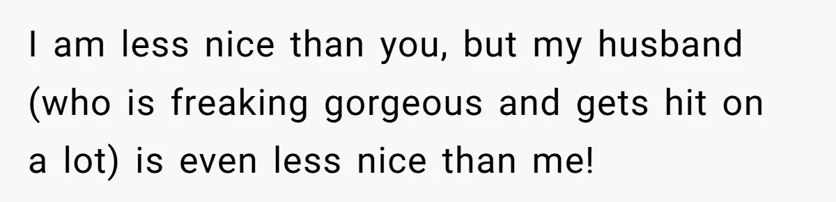 I am less nice than you, but my husband (who is freaking gorgeous and gets hit on a lot) is even less nice than me!