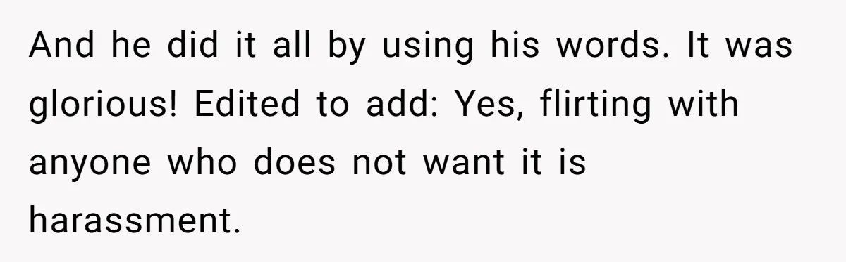 And he did it all by using his words. It was glorious! Edited to add: Yes, flirting with anyone who does not want it is harassment.