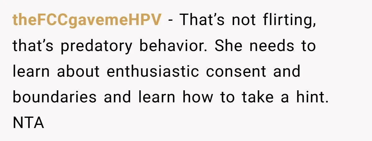 theFCCgavemeHPV − That’s not flirting, that’s predatory behavior. She needs to learn about enthusiastic consent and boundaries and learn how to take a hint. NTA