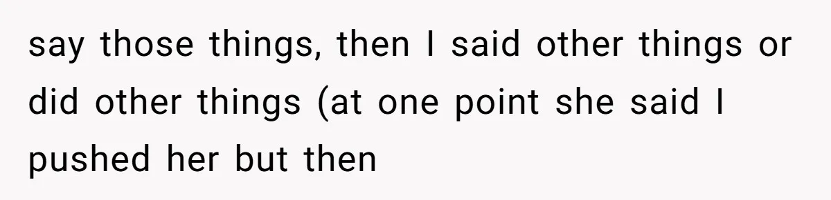 say those things, then I said other things or did other things (at one point she said I pushed her but then