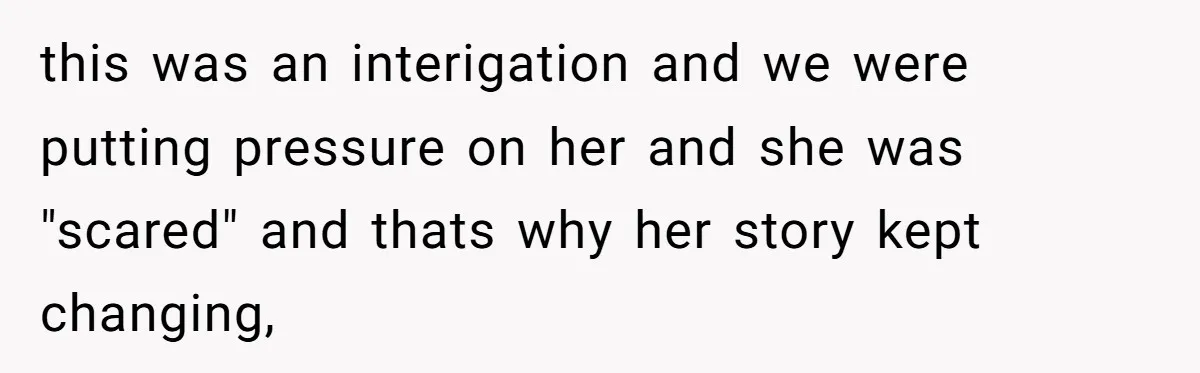 this was an interigation and we were putting pressure on her and she was "scared" and thats why her story kept changing,
