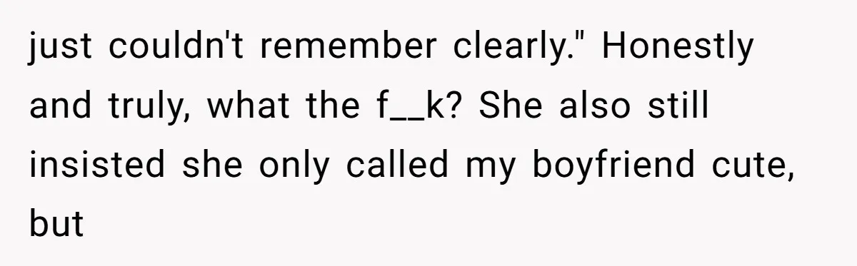 just couldn't remember clearly." Honestly and truly, what the f__k? She also still insisted she only called my boyfriend cute, but