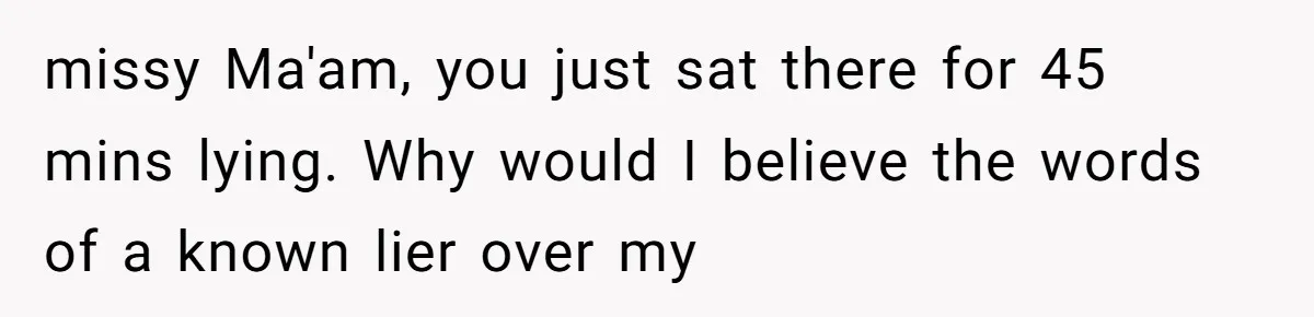 missy Ma'am, you just sat there for 45 mins lying. Why would I believe the words of a known lier over my