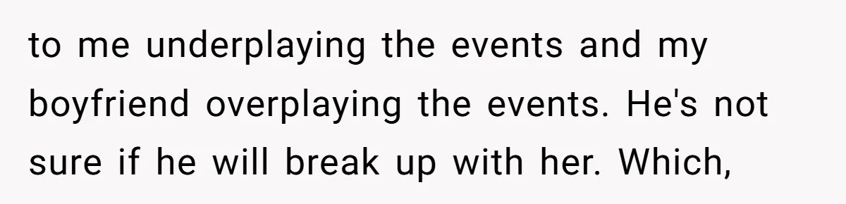 to me underplaying the events and my boyfriend overplaying the events. He's not sure if he will break up with her. Which,
