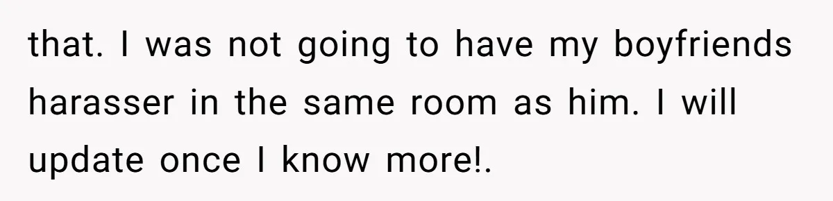 that. I was not going to have my boyfriends harasser in the same room as him. I will update once I know more!.