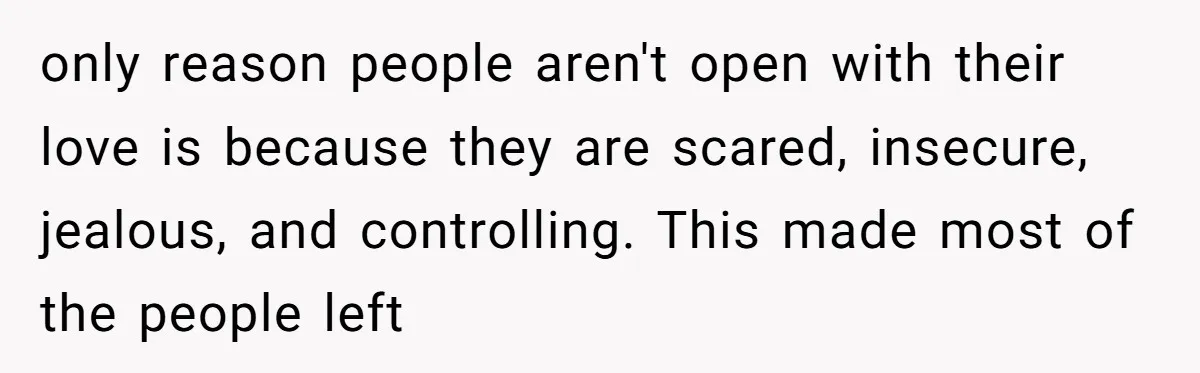 only reason people aren't open with their love is because they are scared, insecure, jealous, and controlling. This made most of the people left
