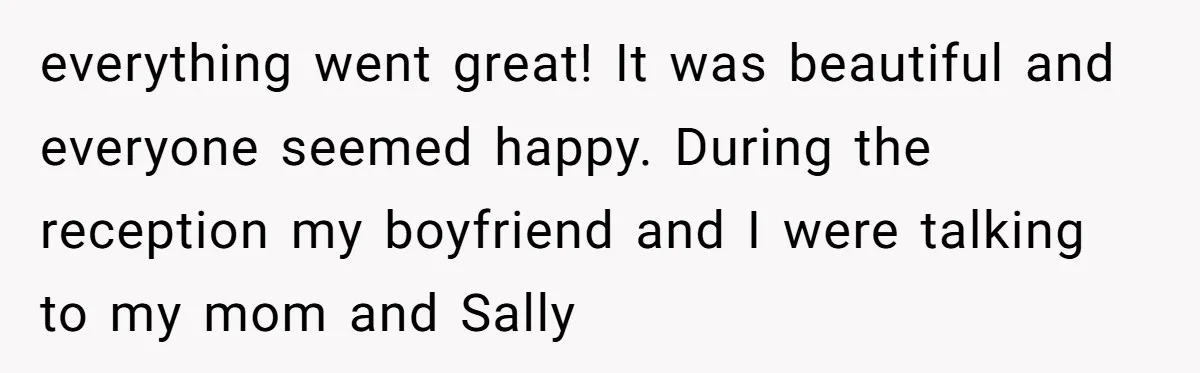 everything went great! It was beautiful and everyone seemed happy. During the reception my boyfriend and I were talking to my mom and Sally
