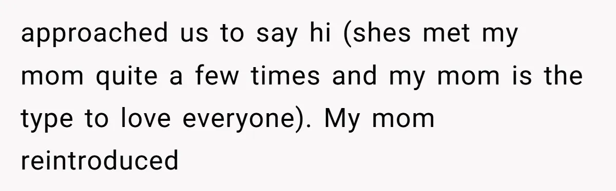 approached us to say hi (shes met my mom quite a few times and my mom is the type to love everyone). My mom reintroduced