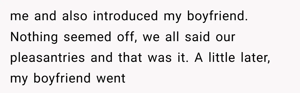 me and also introduced my boyfriend. Nothing seemed off, we all said our pleasantries and that was it. A little later, my boyfriend went