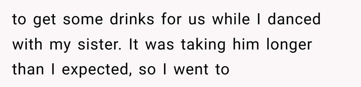 to get some drinks for us while I danced with my sister. It was taking him longer than I expected, so I went to