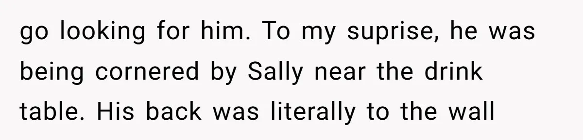 go looking for him. To my suprise, he was being cornered by Sally near the drink table. His back was literally to the wall