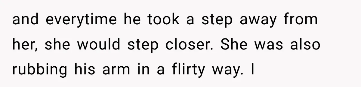 and everytime he took a step away from her, she would step closer. She was also rubbing his arm in a flirty way. I