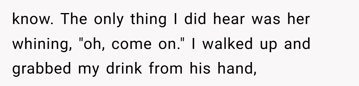know. The only thing I did hear was her whining, "oh, come on." I walked up and grabbed my drink from his hand,