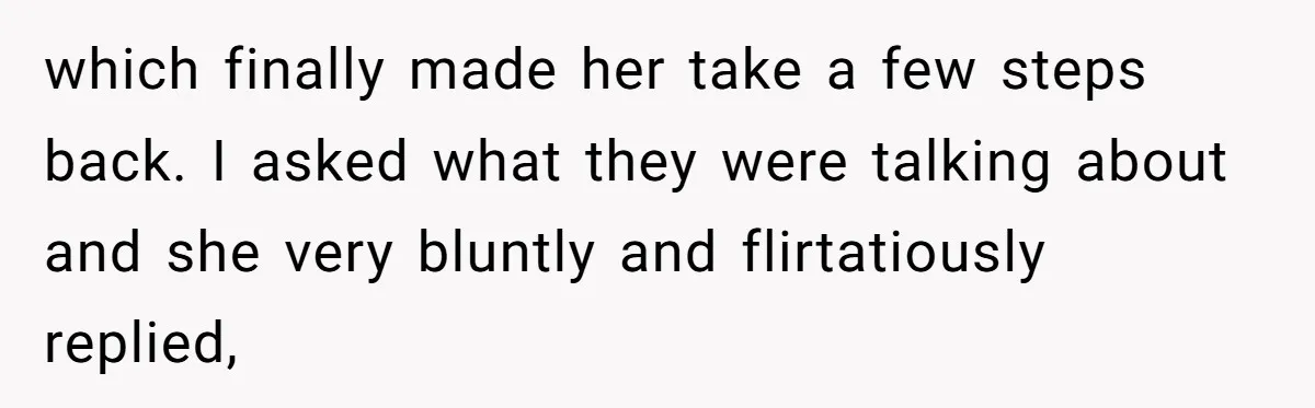 which finally made her take a few steps back. I asked what they were talking about and she very bluntly and flirtatiously replied,