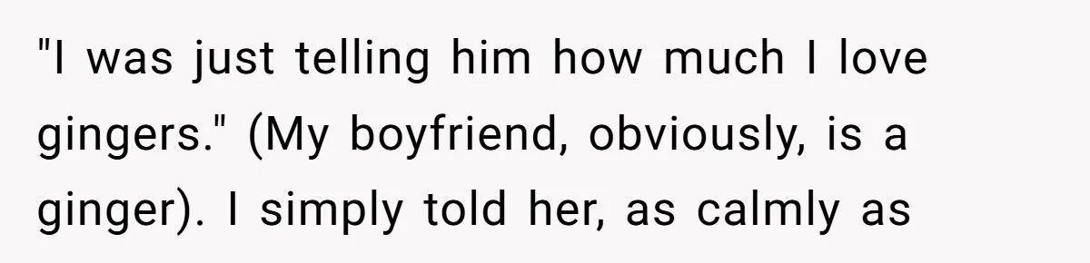 "I was just telling him how much I love gingers." (My boyfriend, obviously, is a ginger). I simply told her, as calmly as