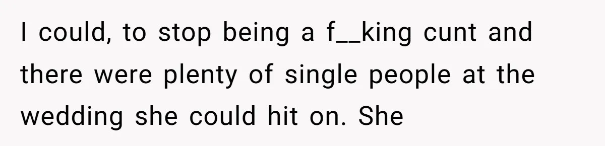 I could, to stop being a f__king cunt and there were plenty of single people at the wedding she could hit on. She