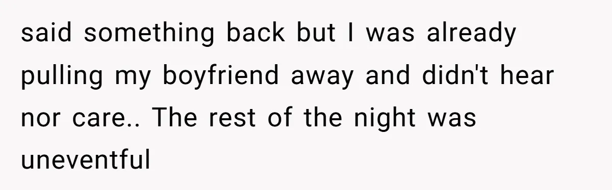 said something back but I was already pulling my boyfriend away and didn't hear nor care.. The rest of the night was uneventful