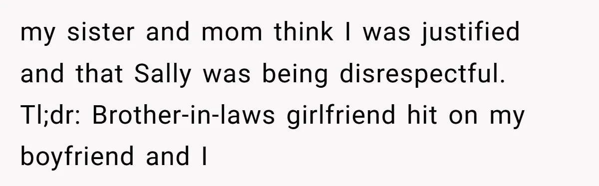 my sister and mom think I was justified and that Sally was being disrespectful. Tl;dr: Brother-in-laws girlfriend hit on my boyfriend and I