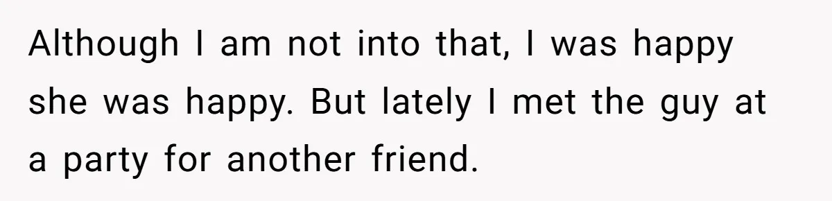 Although I am not into that, I was happy she was happy. But lately I met the guy at a party for another friend.