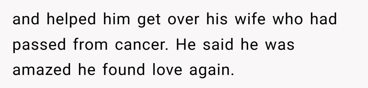 and helped him get over his wife who had passed from cancer. He said he was amazed he found love again.