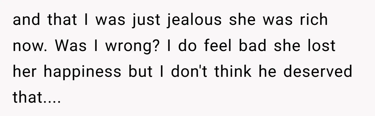 and that I was just jealous she was rich now. Was I wrong? I do feel bad she lost her happiness but I don't think he deserved that....