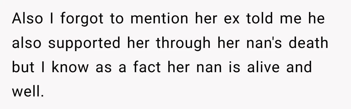 Also I forgot to mention her ex told me he also supported her through her nan's death but I know as a fact her nan is alive and well.