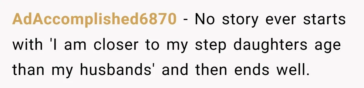 AdAccomplished6870 − No story ever starts with 'I am closer to my step daughters age than my husbands' and then ends well.