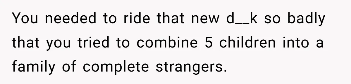 You needed to ride that new d__k so badly that you tried to combine 5 children into a family of complete strangers.