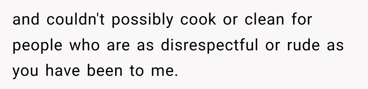 and couldn't possibly cook or clean for people who are as disrespectful or rude as you have been to me.