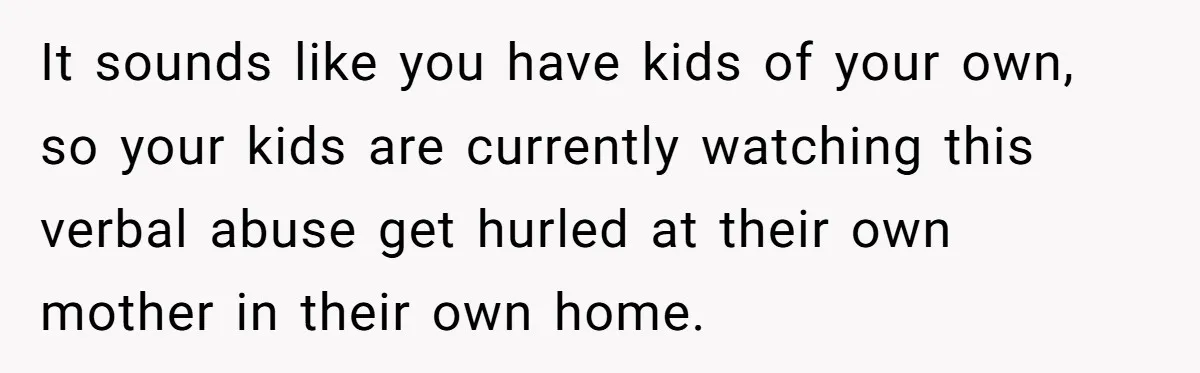 It sounds like you have kids of your own, so your kids are currently watching this verbal abuse get hurled at their own mother in their own home.