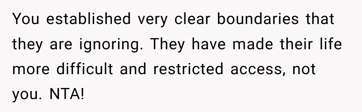 You established very clear boundaries that they are ignoring. They have made their life more difficult and restricted access, not you. NTA!