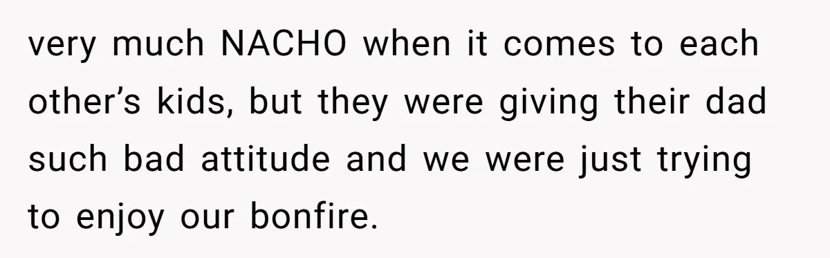 very much NACHO when it comes to each other’s kids, but they were giving their dad such bad attitude and we were just trying to enjoy our bonfire.