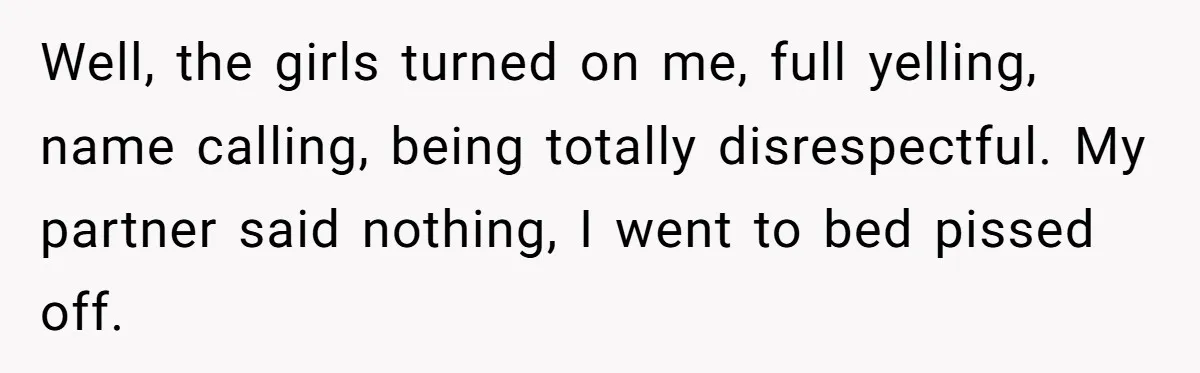 Well, the girls turned on me, full yelling, name calling, being totally disrespectful. My partner said nothing, I went to bed pissed off.
