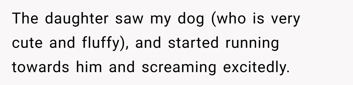 The daughter saw my dog (who is very cute and fluffy), and started running towards him and screaming excitedly.