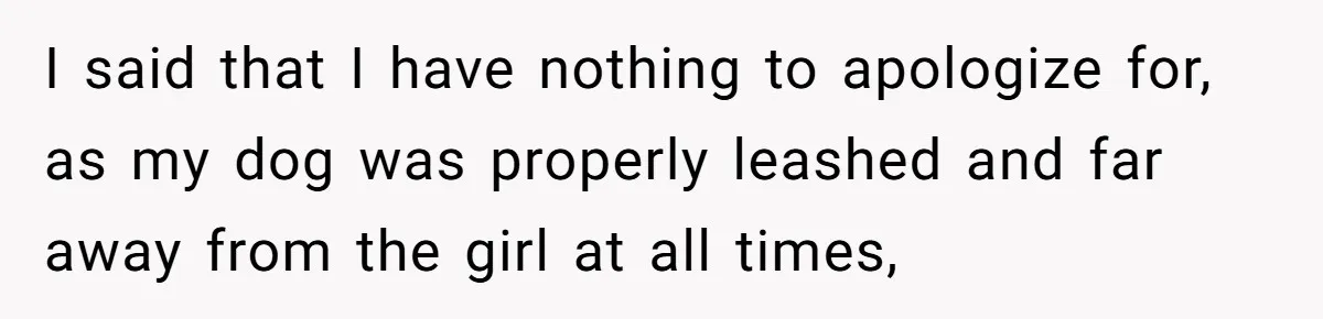 I said that I have nothing to apologize for, as my dog was properly leashed and far away from the girl at all times,